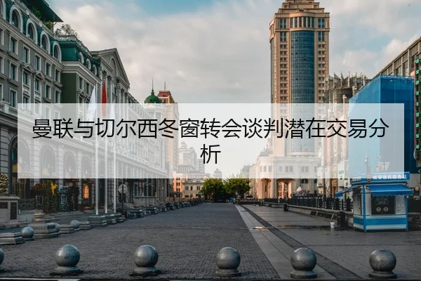 曼联与切尔西冬窗转会谈判潜在交易分析